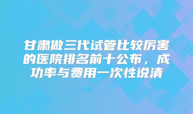 甘肃做三代试管比较厉害的医院排名前十公布，成功率与费用一次性说清