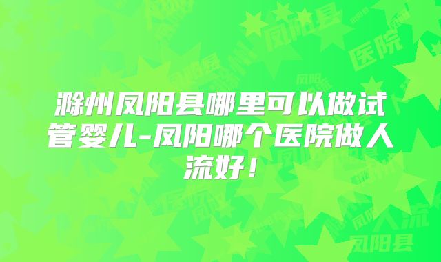 滁州凤阳县哪里可以做试管婴儿-凤阳哪个医院做人流好！