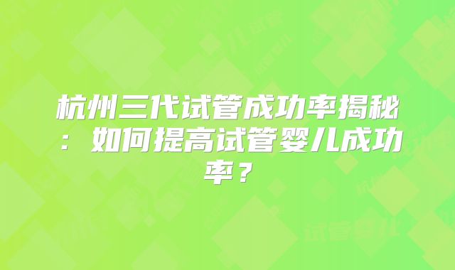 杭州三代试管成功率揭秘：如何提高试管婴儿成功率？