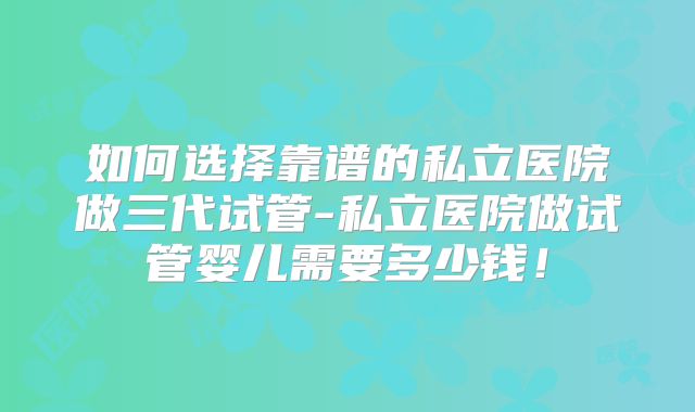 如何选择靠谱的私立医院做三代试管-私立医院做试管婴儿需要多少钱!