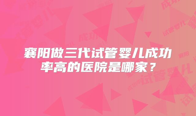 襄阳做三代试管婴儿成功率高的医院是哪家？