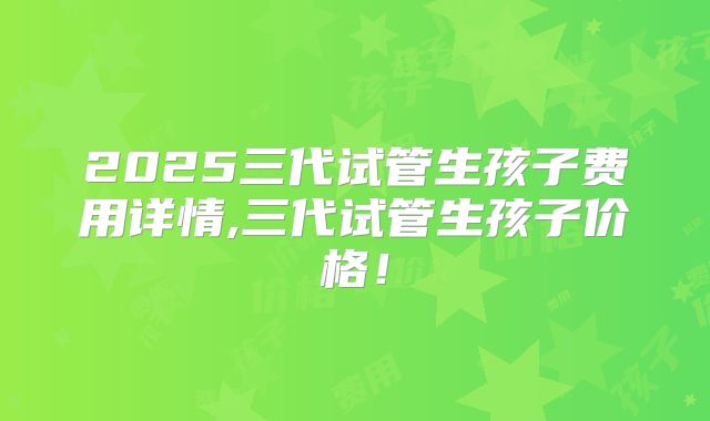 2025三代试管生孩子费用详情,三代试管生孩子价格！