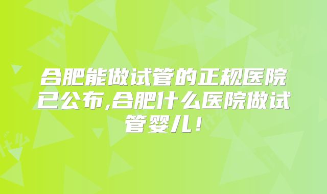 合肥能做试管的正规医院已公布,合肥什么医院做试管婴儿！