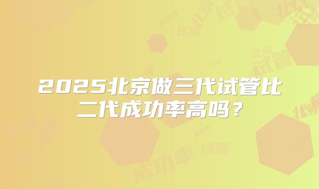 2025北京做三代试管比二代成功率高吗？