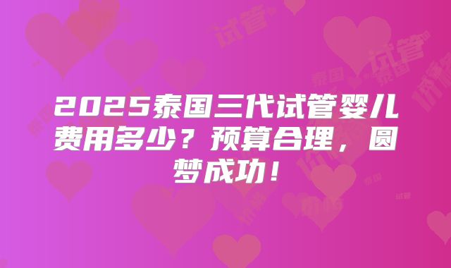2025泰国三代试管婴儿费用多少？预算合理，圆梦成功！