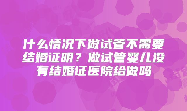 什么情况下做试管不需要结婚证明?做试管婴儿没有结婚证医院给做吗