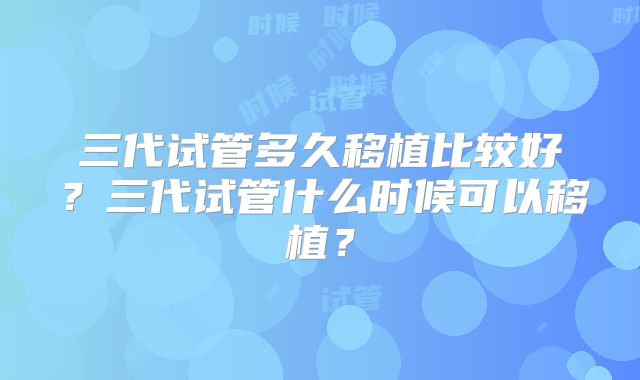 三代试管多久移植比较好?三代试管什么时候可以移植?