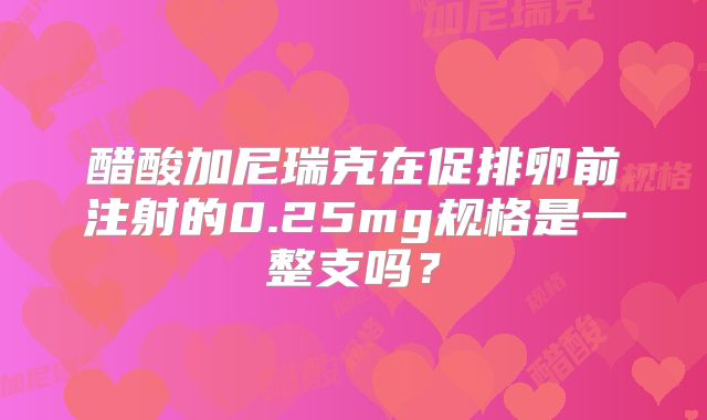 醋酸加尼瑞克在促排卵前注射的0.25mg规格是一整支吗?