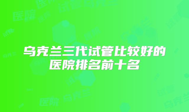乌克兰三代试管比较好的医院排名前十名