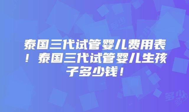 泰国三代试管婴儿费用表！泰国三代试管婴儿生孩子多少钱！
