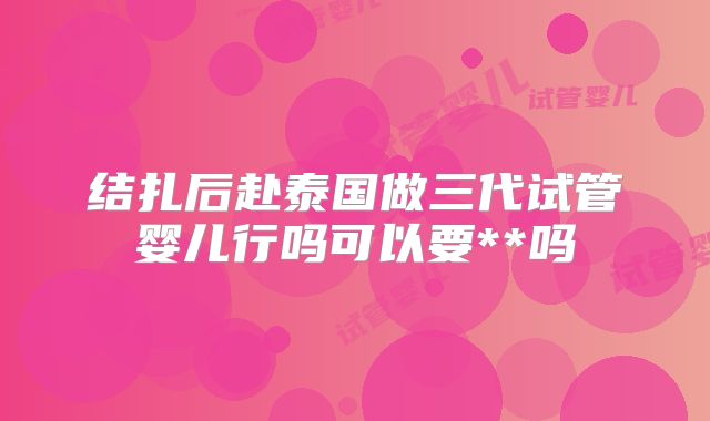 结扎后赴泰国做三代试管婴儿行吗可以要**吗