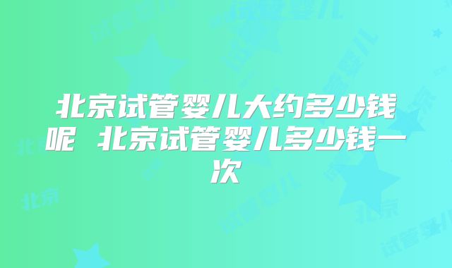 北京试管婴儿大约多少钱呢 北京试管婴儿多少钱一次