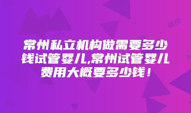 常州私立机构做需要多少钱试管婴儿,常州试管婴儿费用大概要多少钱!