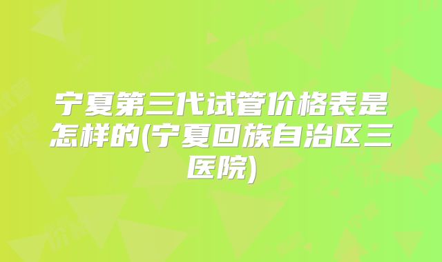 宁夏第三代试管价格表是怎样的(宁夏回族自治区三医院)