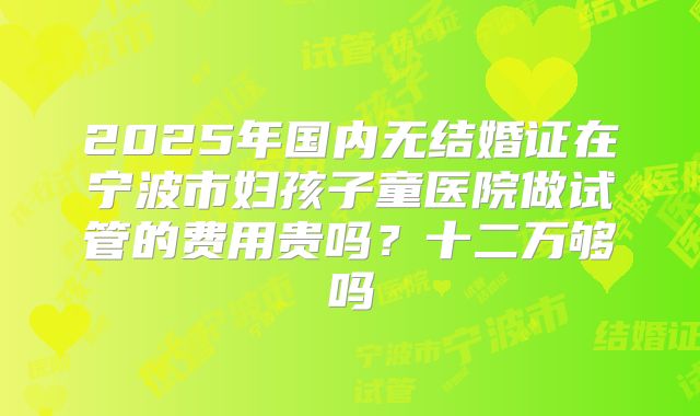 2025年国内无结婚证在宁波市妇孩子童医院做试管的费用贵吗?十二万够吗