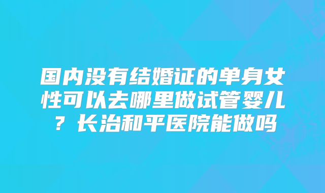国内没有结婚证的单身女性可以去哪里做试管婴儿?长治和平医院能做吗