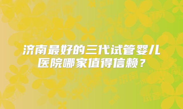 济南最好的三代试管婴儿医院哪家值得信赖？