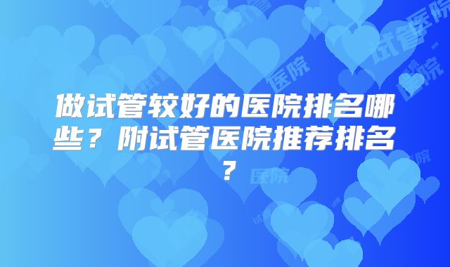 做试管较好的医院排名哪些?附试管医院推荐排名?