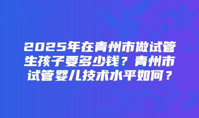 2025年在青州市做试管生孩子要多少钱？青州市试管婴儿技术水平如何？