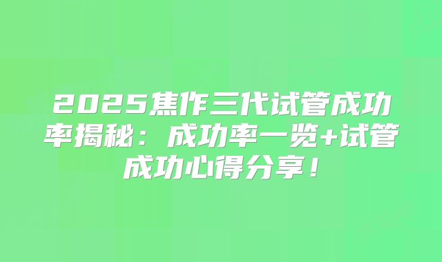 2025焦作三代试管成功率揭秘：成功率一览+试管成功心得分享！