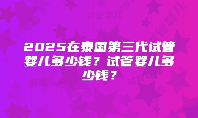 2025在泰国第三代试管婴儿多少钱?试管婴儿多少钱?