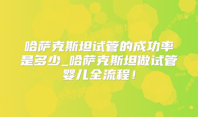 哈萨克斯坦试管的成功率是多少_哈萨克斯坦做试管婴儿全流程!