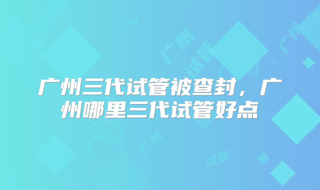 广州三代试管被查封,广州哪里三代试管好点