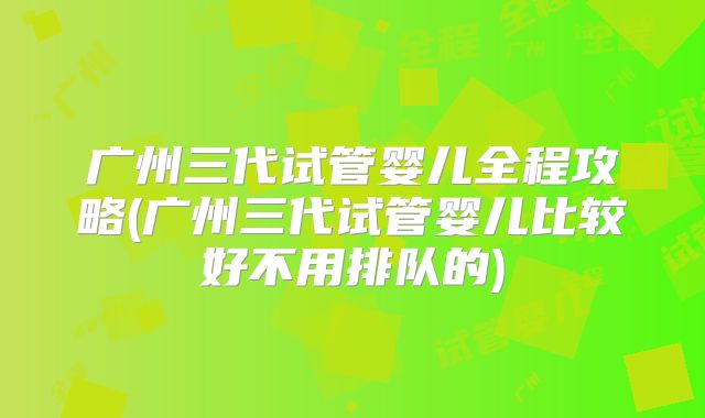 广州三代试管婴儿全程攻略(广州三代试管婴儿比较好不用排队的)