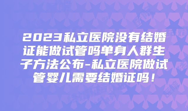 2023私立医院没有结婚证能做试管吗单身人群生子方法公布-私立医院做试管婴儿需要结婚证吗!