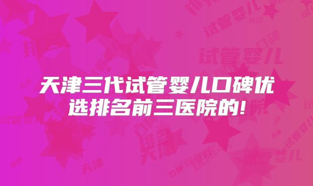 天津三代试管婴儿口碑优选排名前三医院的!