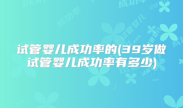 试管婴儿成功率的(39岁做试管婴儿成功率有多少)