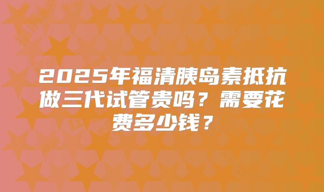 2025年福清胰岛素抵抗做三代试管贵吗？需要花费多少钱？