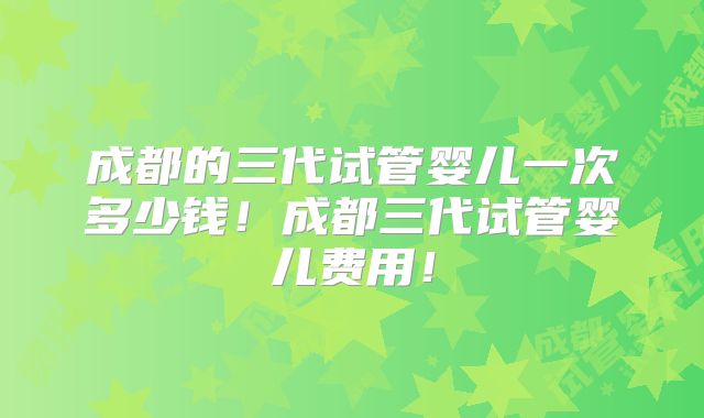 成都的三代试管婴儿一次多少钱!成都三代试管婴儿费用!