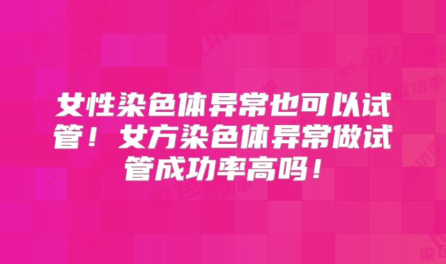 女性染色体异常也可以试管！女方染色体异常做试管成功率高吗！
