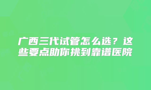 广西三代试管怎么选?这些要点助你挑到靠谱医院