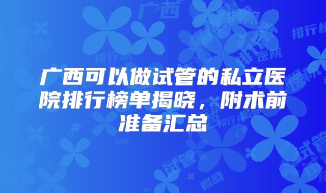 广西可以做试管的私立医院排行榜单揭晓，附术前准备汇总