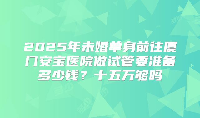 2025年未婚单身前往厦门安宝医院做试管要准备多少钱?十五万够吗