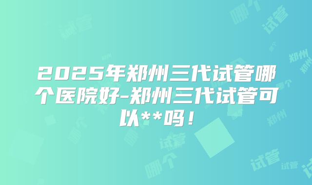 2025年郑州三代试管哪个医院好-郑州三代试管可以**吗!