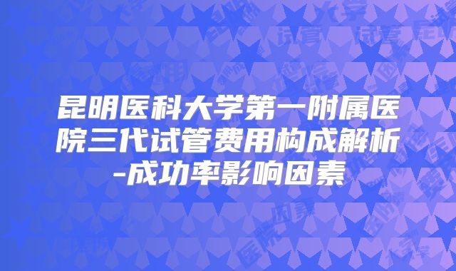 昆明医科大学第一附属医院三代试管费用构成解析-成功率影响因素
