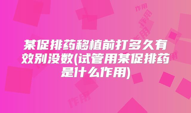 某促排药移植前打多久有效别没数(试管用某促排药是什么作用)