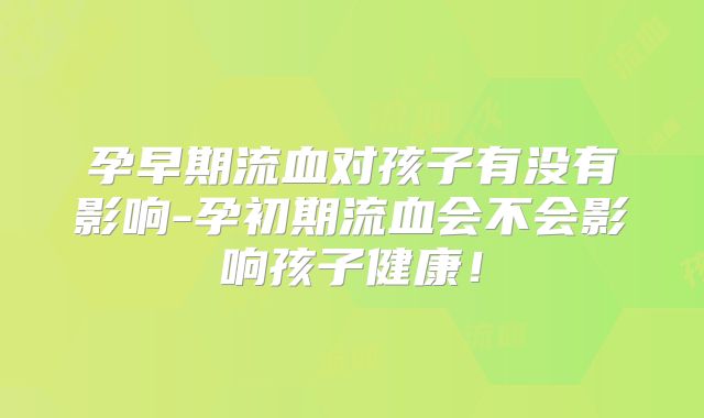孕早期流血对孩子有没有影响-孕初期流血会不会影响孩子健康！