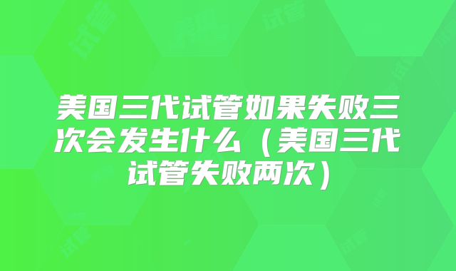 美国三代试管如果失败三次会发生什么(美国三代试管失败两次)