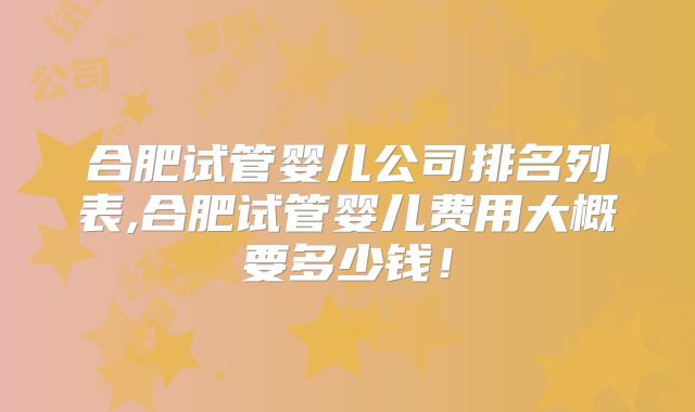合肥试管婴儿公司排名列表,合肥试管婴儿费用大概要多少钱!