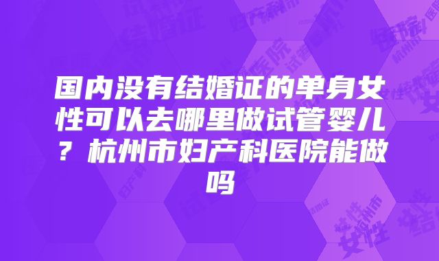 国内没有结婚证的单身女性可以去哪里做试管婴儿?杭州市妇产科医院能做吗