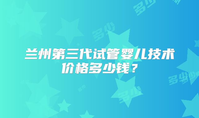 兰州第三代试管婴儿技术价格多少钱？