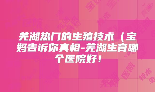 芜湖热门的生殖技术(宝妈告诉你真相-芜湖生育哪个医院好!
