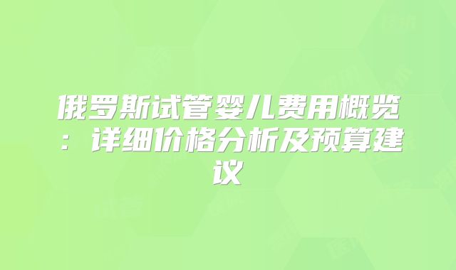 俄罗斯试管婴儿费用概览:详细价格分析及预算建议