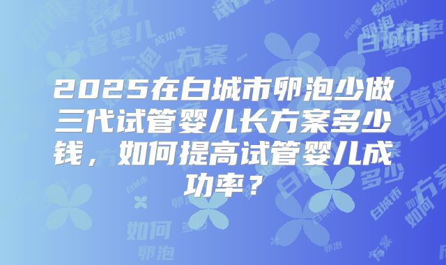 2025在白城市卵泡少做三代试管婴儿长方案多少钱,如何提高试管婴儿成功率?