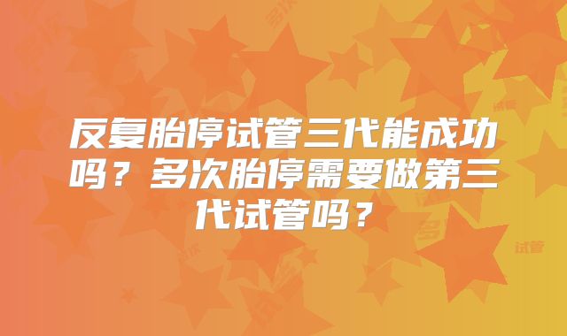 反复胎停试管三代能成功吗?多次胎停需要做第三代试管吗?