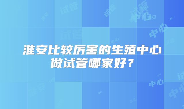 淮安比较厉害的生殖中心做试管哪家好？